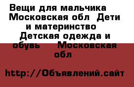 Вещи для мальчика   - Московская обл. Дети и материнство » Детская одежда и обувь   . Московская обл.